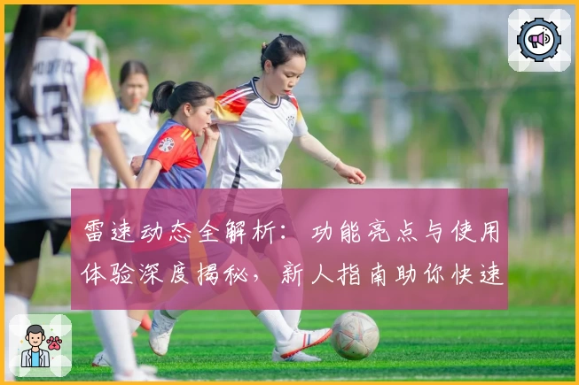 雷速动态全解析：功能亮点与使用体验深度揭秘，新人指南助你快速上手