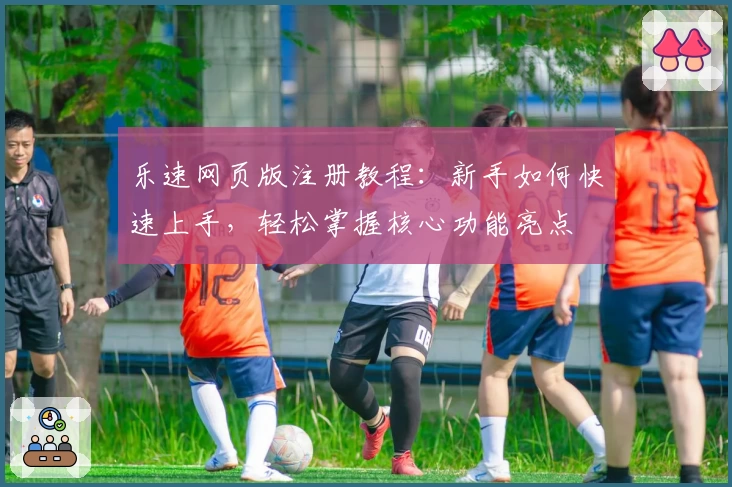 乐速网页版注册教程：新手如何快速上手，轻松掌握核心功能亮点