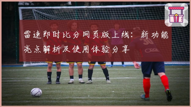 雷速即时比分网页版上线：新功能亮点解析及使用体验分享